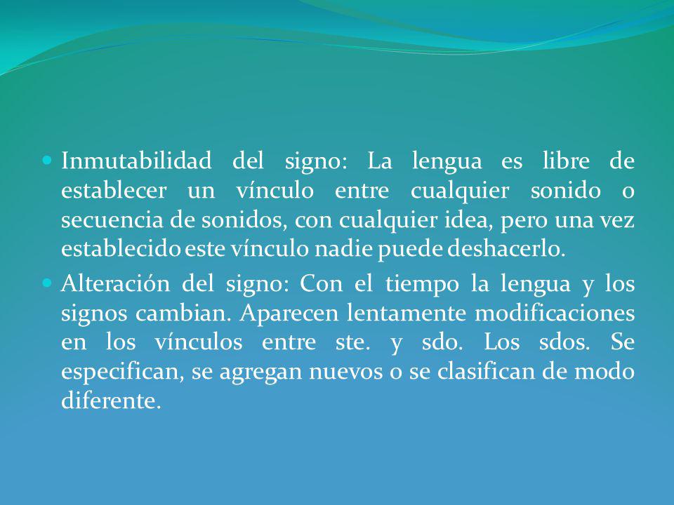 Inmutabilidad del signo: La lengua es libre de establecer un vínculo entre cualquier sonido o secuencia de sonidos, con cualquier idea, pero una vez establecido este vínculo nadie puede deshacerlo.