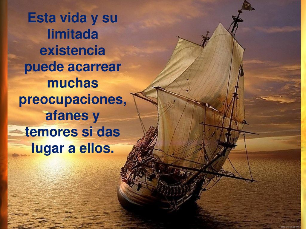 Esta vida y su limitada existencia puede acarrear muchas preocupaciones, afanes y temores si das lugar a ellos.
