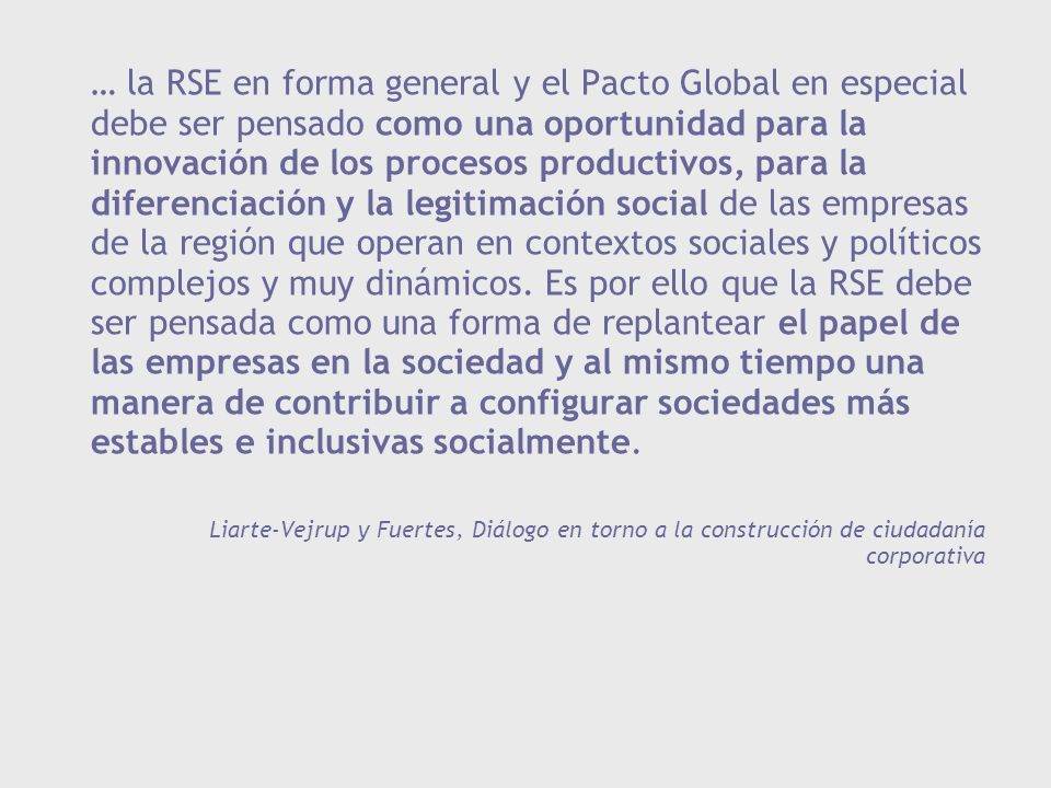 … la RSE en forma general y el Pacto Global en especial debe ser pensado como una oportunidad para la innovación de los procesos productivos, para la diferenciación y la legitimación social de las empresas de la región que operan en contextos sociales y políticos complejos y muy dinámicos. Es por ello que la RSE debe ser pensada como una forma de replantear el papel de las empresas en la sociedad y al mismo tiempo una manera de contribuir a configurar sociedades más estables e inclusivas socialmente.