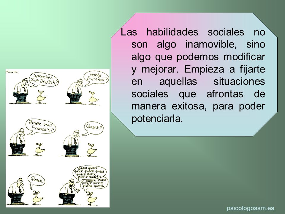 Las habilidades sociales no son algo inamovible, sino algo que podemos modificar y mejorar. Empieza a fijarte en aquellas situaciones sociales que afrontas de manera exitosa, para poder potenciarla.