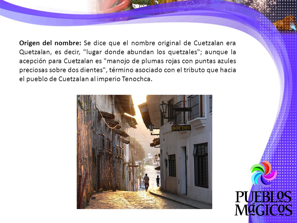 Origen del nombre: Se dice que el nombre original de Cuetzalan era Quetzalan, es decir, lugar donde abundan los quetzales ; aunque la acepción para Cuetzalan es manojo de plumas rojas con puntas azules preciosas sobre dos dientes , término asociado con el tributo que hacia el pueblo de Cuetzalan al imperio Tenochca.