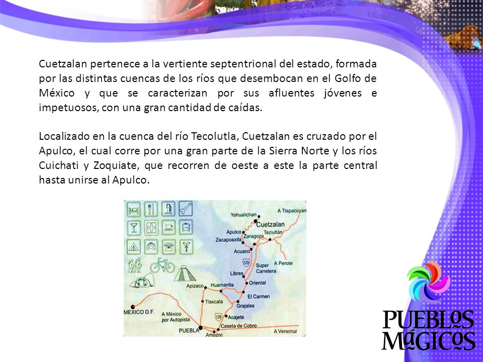 Cuetzalan pertenece a la vertiente septentrional del estado, formada por las distintas cuencas de los ríos que desembocan en el Golfo de México y que se caracterizan por sus afluentes jóvenes e impetuosos, con una gran cantidad de caídas.