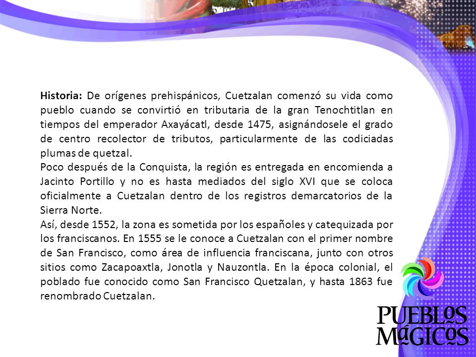 Historia: De orígenes prehispánicos, Cuetzalan comenzó su vida como pueblo cuando se convirtió en tributaria de la gran Tenochtitlan en tiempos del emperador Axayácatl, desde 1475, asignándosele el grado de centro recolector de tributos, particularmente de las codiciadas plumas de quetzal.