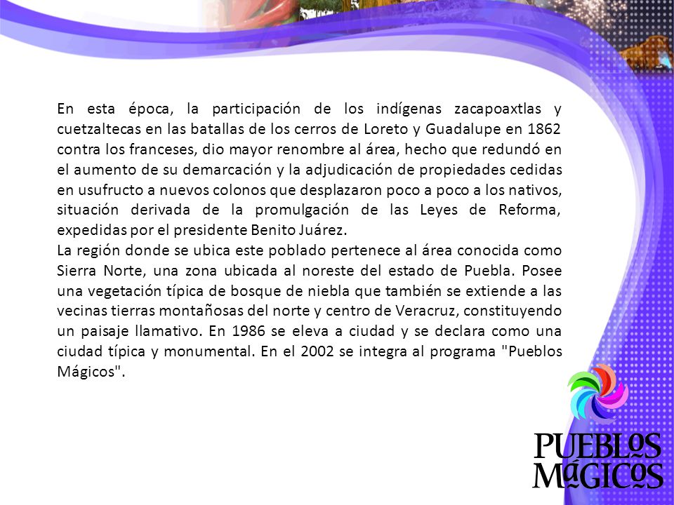 En esta época, la participación de los indígenas zacapoaxtlas y cuetzaltecas en las batallas de los cerros de Loreto y Guadalupe en 1862 contra los franceses, dio mayor renombre al área, hecho que redundó en el aumento de su demarcación y la adjudicación de propiedades cedidas en usufructo a nuevos colonos que desplazaron poco a poco a los nativos, situación derivada de la promulgación de las Leyes de Reforma, expedidas por el presidente Benito Juárez.
