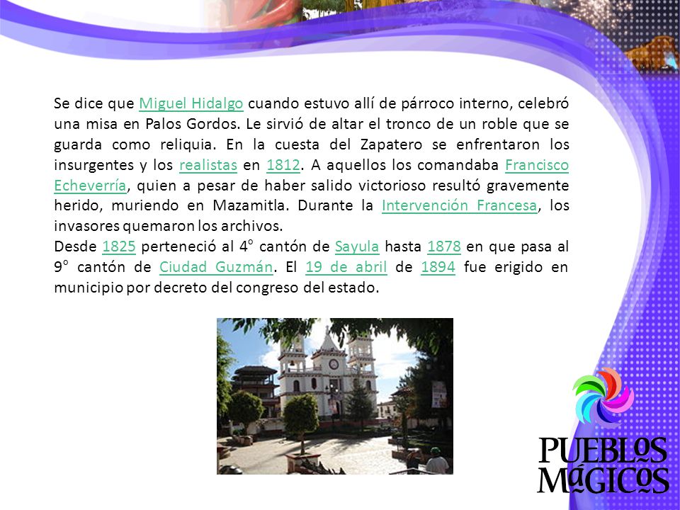 Se dice que Miguel Hidalgo cuando estuvo allí de párroco interno, celebró una misa en Palos Gordos. Le sirvió de altar el tronco de un roble que se guarda como reliquia. En la cuesta del Zapatero se enfrentaron los insurgentes y los realistas en A aquellos los comandaba Francisco Echeverría, quien a pesar de haber salido victorioso resultó gravemente herido, muriendo en Mazamitla. Durante la Intervención Francesa, los invasores quemaron los archivos.