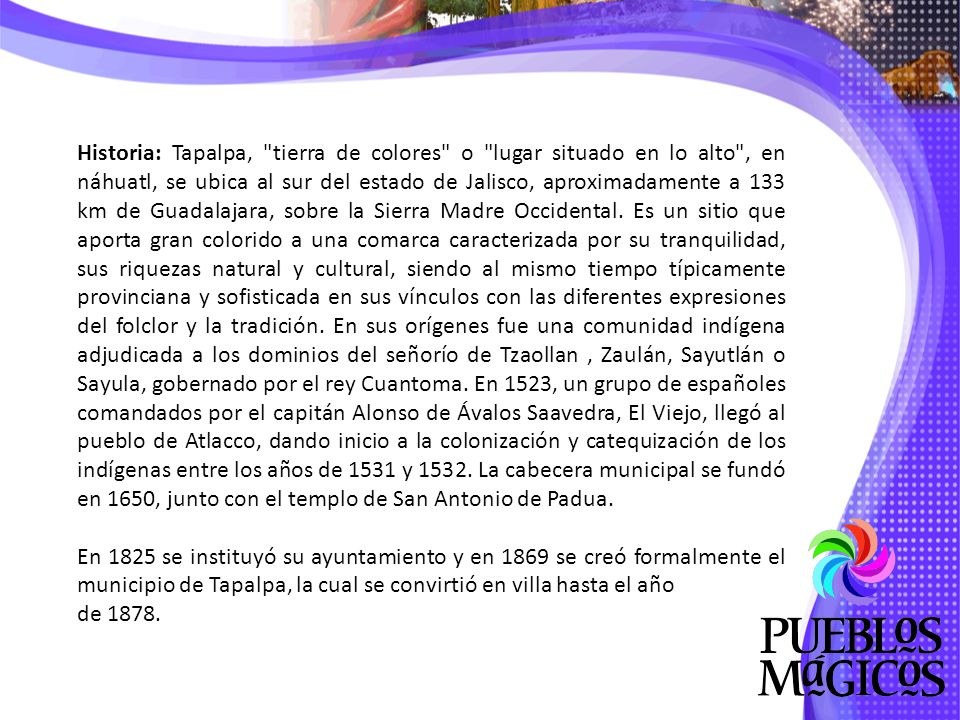 Historia: Tapalpa, tierra de colores o lugar situado en lo alto , en náhuatl, se ubica al sur del estado de Jalisco, aproximadamente a 133 km de Guadalajara, sobre la Sierra Madre Occidental. Es un sitio que aporta gran colorido a una comarca caracterizada por su tranquilidad, sus riquezas natural y cultural, siendo al mismo tiempo típicamente provinciana y sofisticada en sus vínculos con las diferentes expresiones del folclor y la tradición. En sus orígenes fue una comunidad indígena adjudicada a los dominios del señorío de Tzaollan , Zaulán, Sayutlán o Sayula, gobernado por el rey Cuantoma. En 1523, un grupo de españoles comandados por el capitán Alonso de Ávalos Saavedra, El Viejo, llegó al pueblo de Atlacco, dando inicio a la colonización y catequización de los indígenas entre los años de 1531 y La cabecera municipal se fundó en 1650, junto con el templo de San Antonio de Padua.