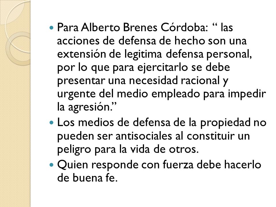 Para Alberto Brenes Córdoba: las acciones de defensa de hecho son una extensión de legitima defensa personal, por lo que para ejercitarlo se debe presentar una necesidad racional y urgente del medio empleado para impedir la agresión.