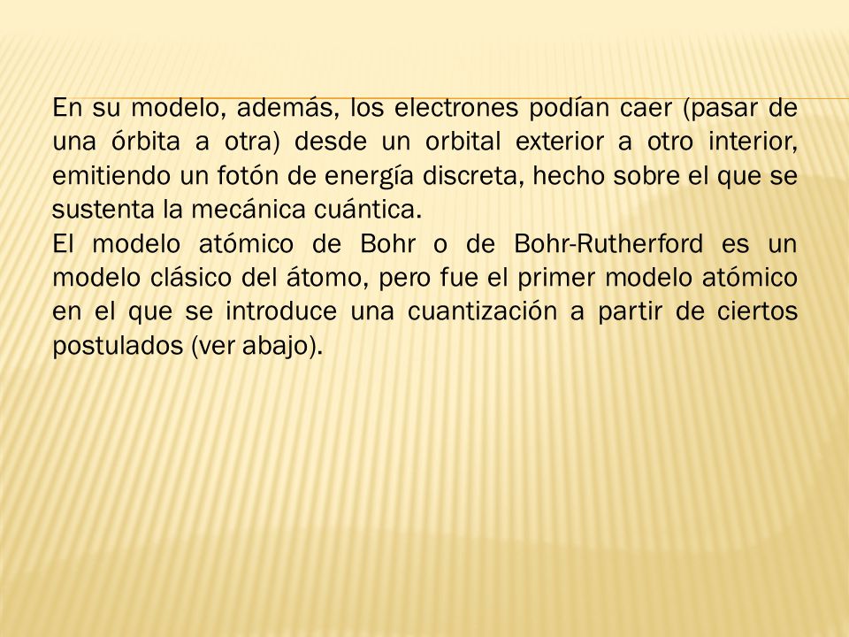 En su modelo, además, los electrones podían caer (pasar de una órbita a otra) desde un orbital exterior a otro interior, emitiendo un fotón de energía discreta, hecho sobre el que se sustenta la mecánica cuántica.