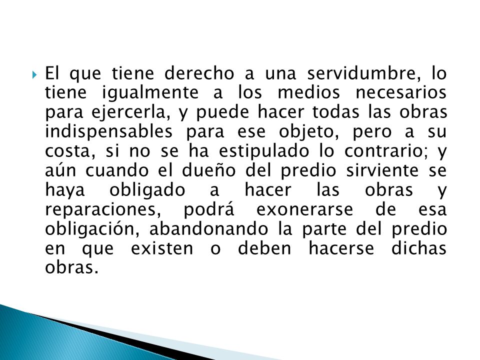 El que tiene derecho a una servidumbre, lo tiene igualmente a los medios necesarios para ejercerla, y puede hacer todas las obras indispensables para ese objeto, pero a su costa, si no se ha estipulado lo contrario; y aún cuando el dueño del predio sirviente se haya obligado a hacer las obras y reparaciones, podrá exonerarse de esa obligación, abandonando la parte del predio en que existen o deben hacerse dichas obras.