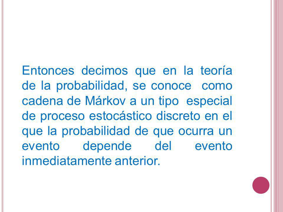 Entonces decimos que en la teoría de la probabilidad, se conoce como cadena de Márkov a un tipo especial de proceso estocástico discreto en el que la probabilidad de que ocurra un evento depende del evento inmediatamente anterior.