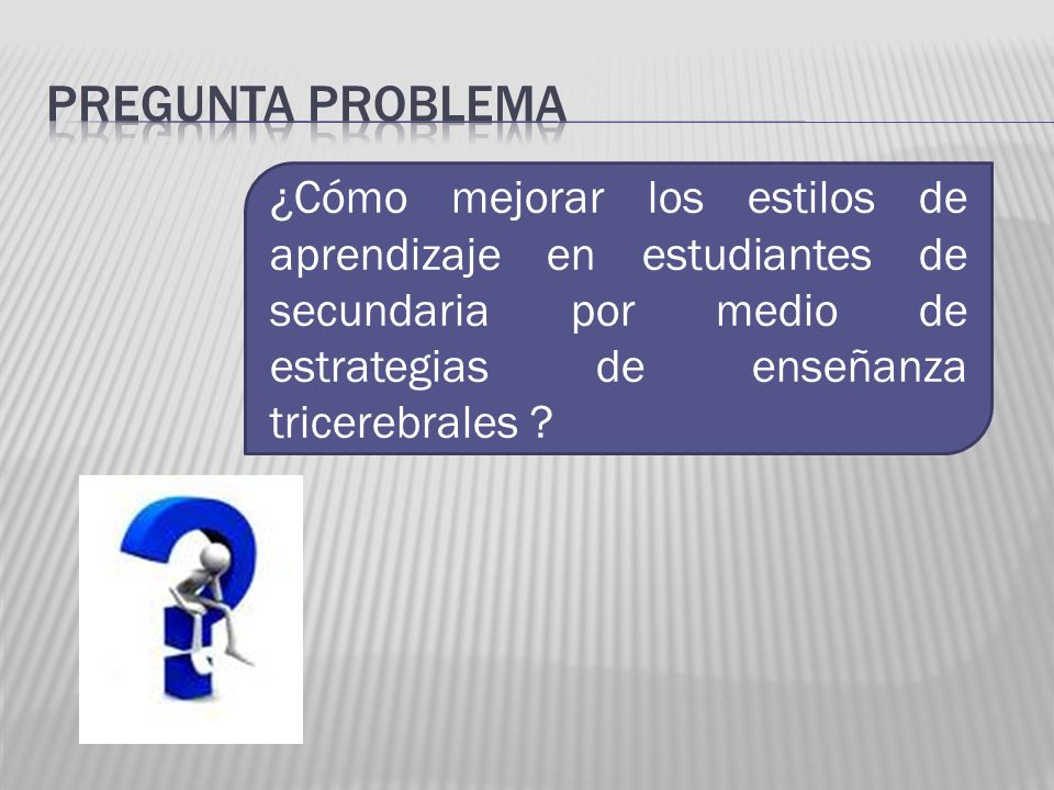 Pregunta problema ¿Cómo mejorar los estilos de aprendizaje en estudiantes de secundaria por medio de estrategias de enseñanza tricerebrales