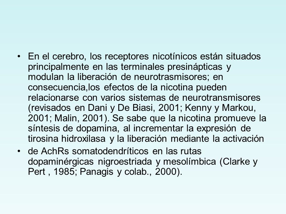 En el cerebro, los receptores nicotínicos están situados principalmente en las terminales presinápticas y modulan la liberación de neurotrasmisores; en consecuencia,los efectos de la nicotina pueden relacionarse con varios sistemas de neurotransmisores (revisados en Dani y De Biasi, 2001; Kenny y Markou, 2001; Malin, 2001). Se sabe que la nicotina promueve la síntesis de dopamina, al incrementar la expresión de tirosina hidroxilasa y la liberación mediante la activación
