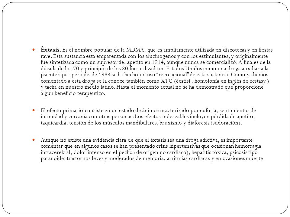 Éxtasis. Es el nombre popular de la MDMA, que es ampliamente utilizada en discotecas y en fiestas rave. Esta sustancia está emparentada con los alucinógenos y con los estimulantes, y originalmente fue sintetizada como un supresor del apetito en 1914, aunque nunca se comercializó. A finales de la década de los 70 y principio de los 80 fue utilizada en Estados Unidos como una droga auxiliar a la psicoterapia, pero desde 1983 se ha hecho un uso recreacional de esta sustancia. Como ya hemos comentado a esta droga se la conoce también como XTC (écstisi , homofonía en inglés de ecstasy ) y tacha en nuestro medio latino. Hasta el momento actual no se ha demostrado que proporcione algún beneficio terapéutico.