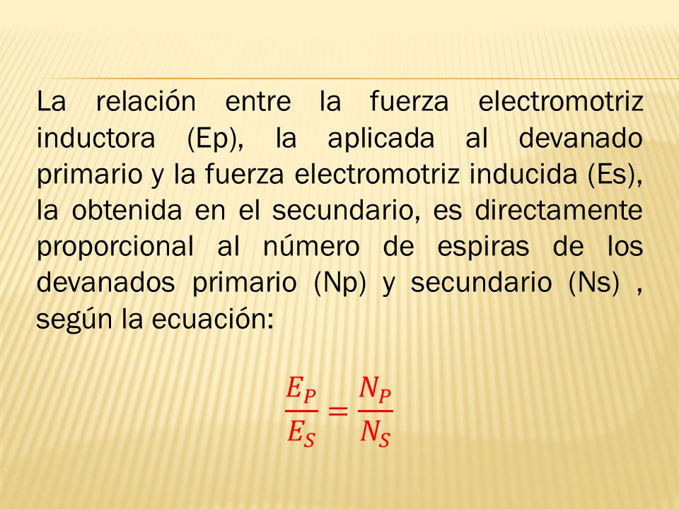 La relación entre la fuerza electromotriz inductora (Ep), la aplicada al devanado primario y la fuerza electromotriz inducida (Es), la obtenida en el secundario, es directamente proporcional al número de espiras de los devanados primario (Np) y secundario (Ns) , según la ecuación: