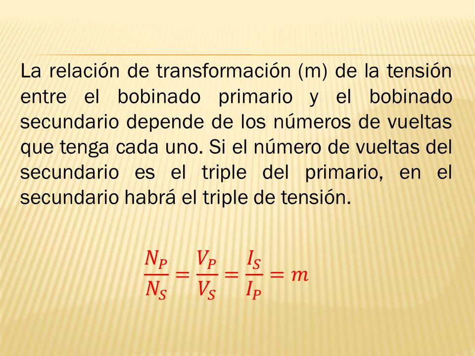 La relación de transformación (m) de la tensión entre el bobinado primario y el bobinado secundario depende de los números de vueltas que tenga cada uno. Si el número de vueltas del secundario es el triple del primario, en el secundario habrá el triple de tensión.