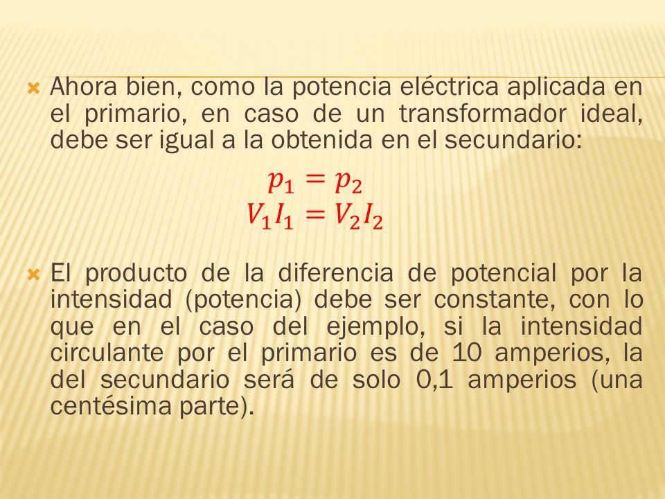Ahora bien, como la potencia eléctrica aplicada en el primario, en caso de un transformador ideal, debe ser igual a la obtenida en el secundario: