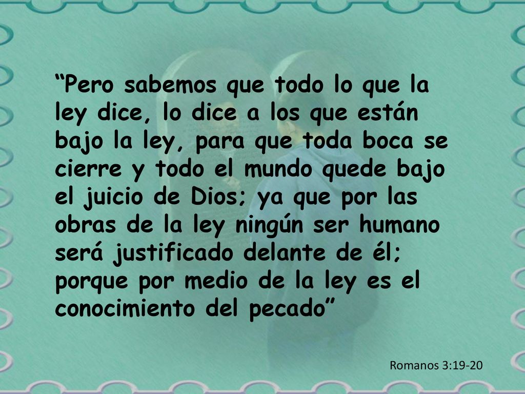 Pero sabemos que todo lo que la ley dice, lo dice a los que están bajo la ley, para que toda boca se cierre y todo el mundo quede bajo el juicio de Dios; ya que por las obras de la ley ningún ser humano será justificado delante de él; porque por medio de la ley es el conocimiento del pecado