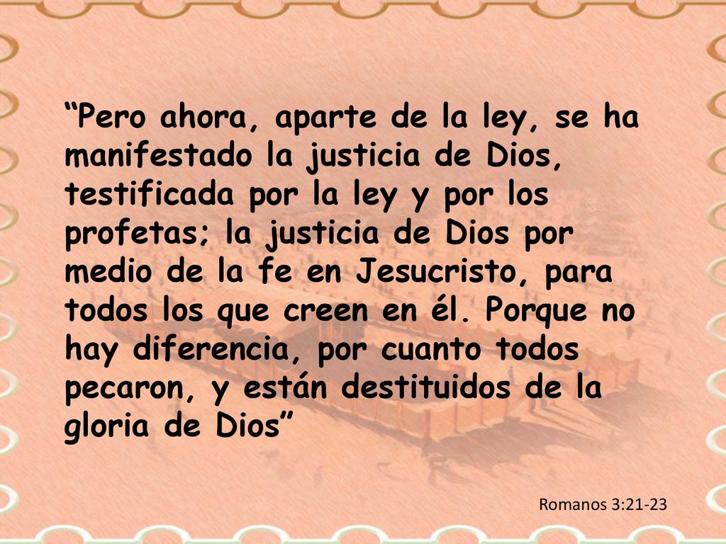 Pero ahora, aparte de la ley, se ha manifestado la justicia de Dios, testificada por la ley y por los profetas; la justicia de Dios por medio de la fe en Jesucristo, para todos los que creen en él. Porque no hay diferencia, por cuanto todos pecaron, y están destituidos de la gloria de Dios