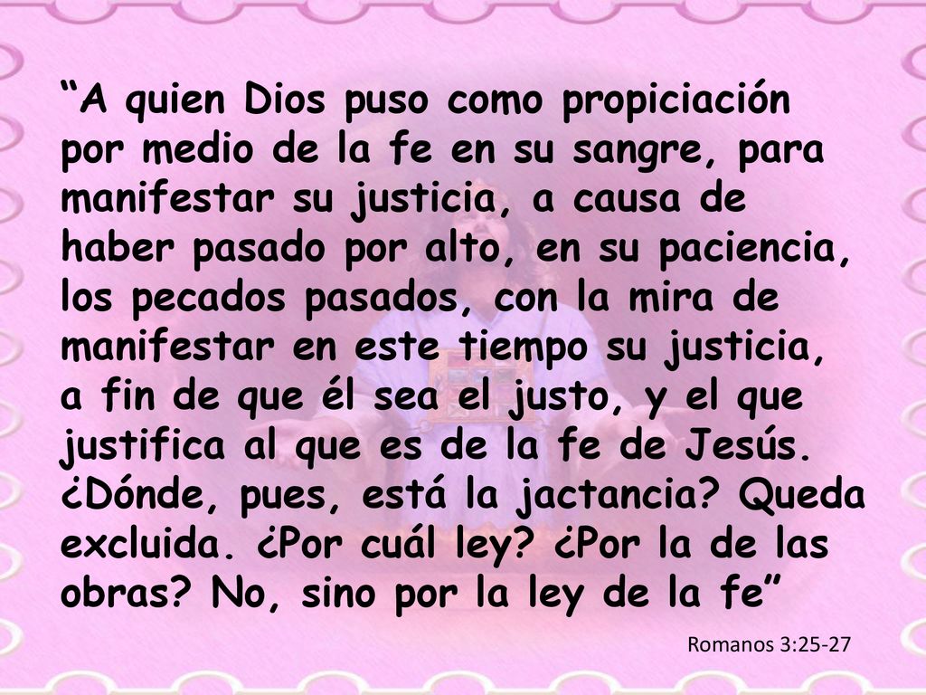 A quien Dios puso como propiciación por medio de la fe en su sangre, para manifestar su justicia, a causa de haber pasado por alto, en su paciencia, los pecados pasados, con la mira de manifestar en este tiempo su justicia, a fin de que él sea el justo, y el que justifica al que es de la fe de Jesús. ¿Dónde, pues, está la jactancia Queda excluida. ¿Por cuál ley ¿Por la de las obras No, sino por la ley de la fe