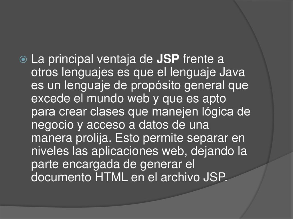 La principal ventaja de JSP frente a otros lenguajes es que el lenguaje Java es un lenguaje de propósito general que excede el mundo web y que es apto para crear clases que manejen lógica de negocio y acceso a datos de una manera prolija.
