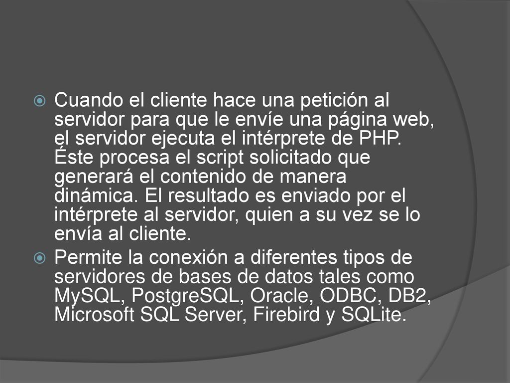 Cuando el cliente hace una petición al servidor para que le envíe una página web, el servidor ejecuta el intérprete de PHP. Éste procesa el script solicitado que generará el contenido de manera dinámica. El resultado es enviado por el intérprete al servidor, quien a su vez se lo envía al cliente.