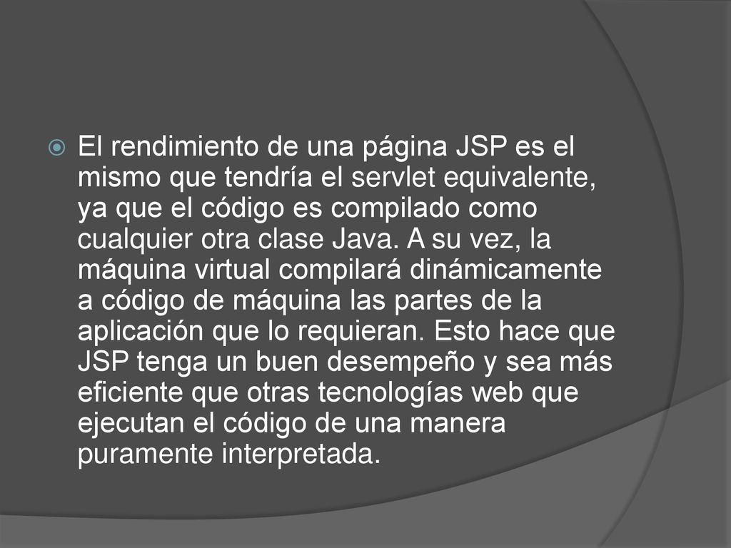 El rendimiento de una página JSP es el mismo que tendría el servlet equivalente, ya que el código es compilado como cualquier otra clase Java.