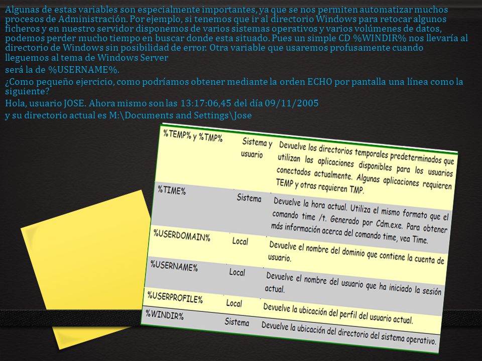 Algunas de estas variables son especialmente importantes, ya que se nos permiten automatizar muchos procesos de Administración. Por ejemplo, si tenemos que ir al directorio Windows para retocar algunos ficheros y en nuestro servidor disponemos de varios sistemas operativos y varios volúmenes de datos, podemos perder mucho tiempo en buscar donde esta situado. Pues un simple CD %WINDIR% nos llevaría al directorio de Windows sin posibilidad de error. Otra variable que usaremos profusamente cuando lleguemos al tema de Windows Server