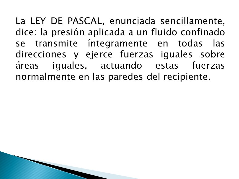 La LEY DE PASCAL, enunciada sencillamente, dice: la presión aplicada a un fluido confinado se transmite íntegramente en todas las direcciones y ejerce fuerzas iguales sobre áreas iguales, actuando estas fuerzas normalmente en las paredes del recipiente.