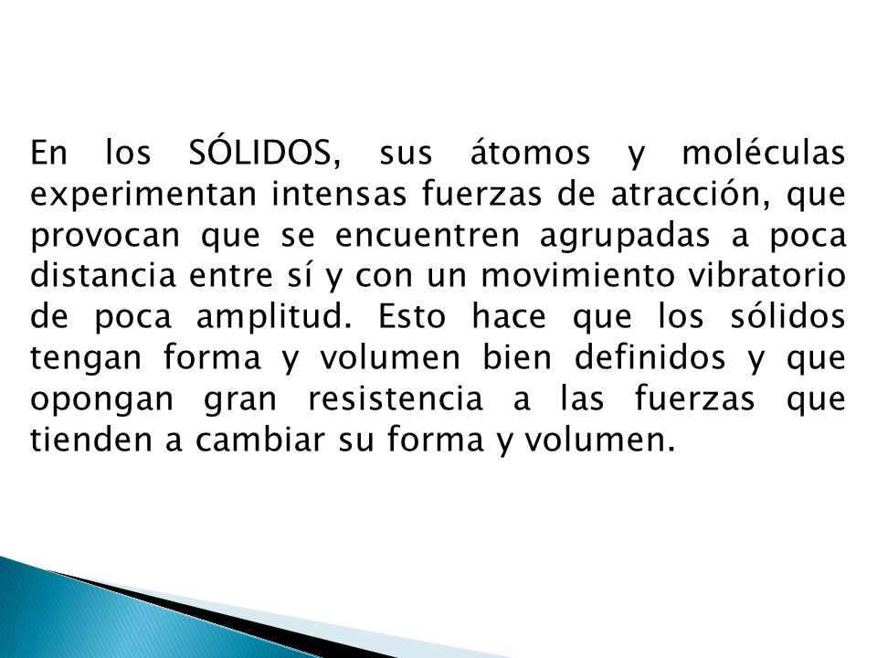 En los SÓLIDOS, sus átomos y moléculas experimentan intensas fuerzas de atracción, que provocan que se encuentren agrupadas a poca distancia entre sí y con un movimiento vibratorio de poca amplitud.
