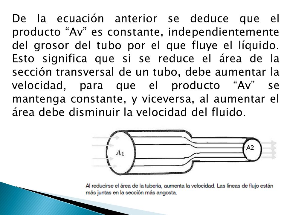 De la ecuación anterior se deduce que el producto Av es constante, independientemente del grosor del tubo por el que fluye el líquido. Esto significa que si se reduce el área de la sección transversal de un tubo, debe aumentar la