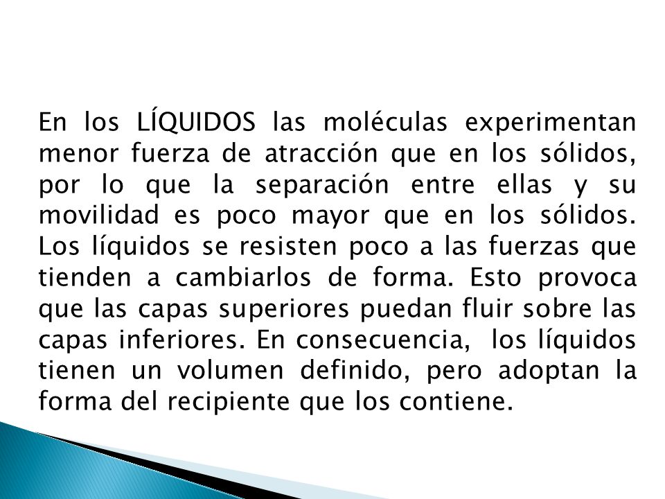 En los LÍQUIDOS las moléculas experimentan menor fuerza de atracción que en los sólidos, por lo que la separación entre ellas y su movilidad es poco mayor que en los sólidos.