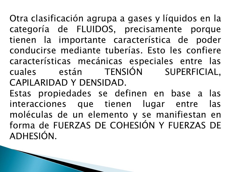 Otra clasificación agrupa a gases y líquidos en la categoría de FLUIDOS, precisamente porque tienen la importante característica de poder conducirse mediante tuberías. Esto les confiere características mecánicas especiales entre las cuales están TENSIÓN SUPERFICIAL, CAPILARIDAD Y DENSIDAD.
