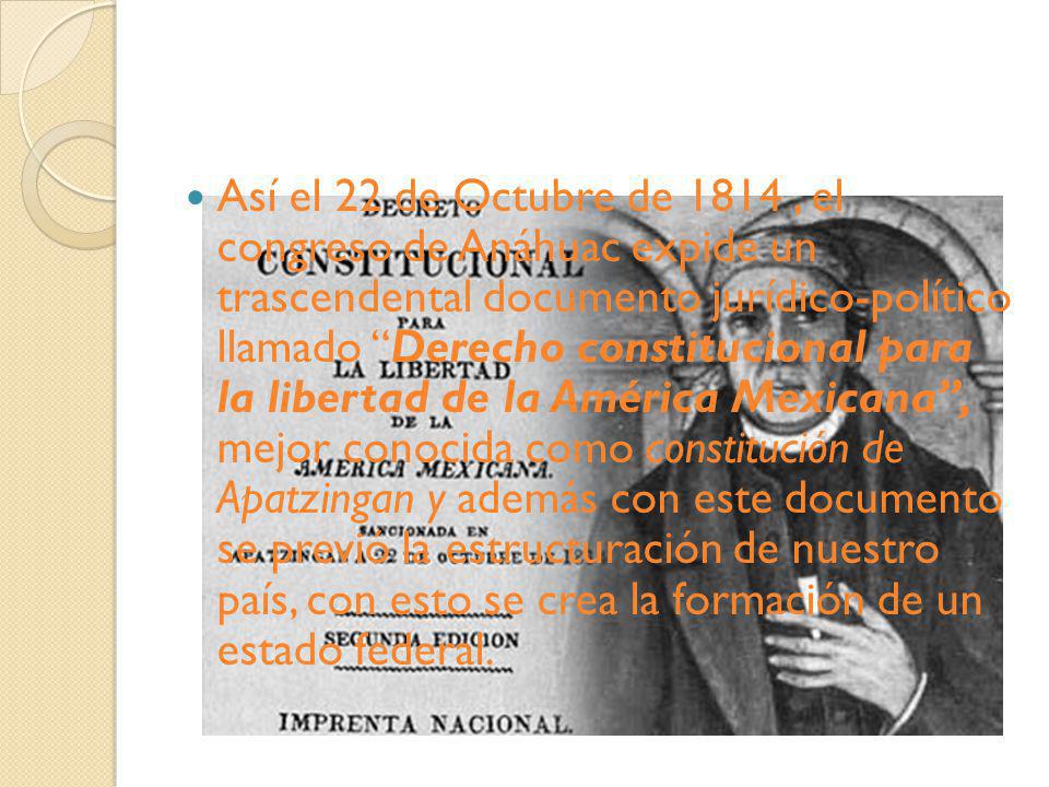 Así el 22 de Octubre de 1814 , el congreso de Anáhuac expide un trascendental documento jurídico-político llamado Derecho constitucional para la libertad de la América Mexicana , mejor conocida como constitución de Apatzingan y además con este documento se previó la estructuración de nuestro país, con esto se crea la formación de un estado federal.