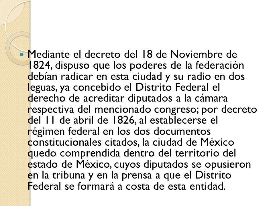 Mediante el decreto del 18 de Noviembre de 1824, dispuso que los poderes de la federación debían radicar en esta ciudad y su radio en dos leguas, ya concebido el Distrito Federal el derecho de acreditar diputados a la cámara respectiva del mencionado congreso; por decreto del 11 de abril de 1826, al establecerse el régimen federal en los dos documentos constitucionales citados, la ciudad de México quedo comprendida dentro del territorio del estado de México, cuyos diputados se opusieron en la tribuna y en la prensa a que el Distrito Federal se formará a costa de esta entidad.