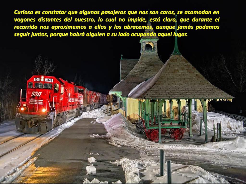 Curioso es constatar que algunos pasajeros que nos son caros, se acomodan en vagones distantes del nuestro, lo cual no impide, está claro, que durante el recorrido nos aproximemos a ellos y los abracemos, aunque jamás podamos seguir juntos, porque habrá alguien a su lado ocupando aquel lugar.