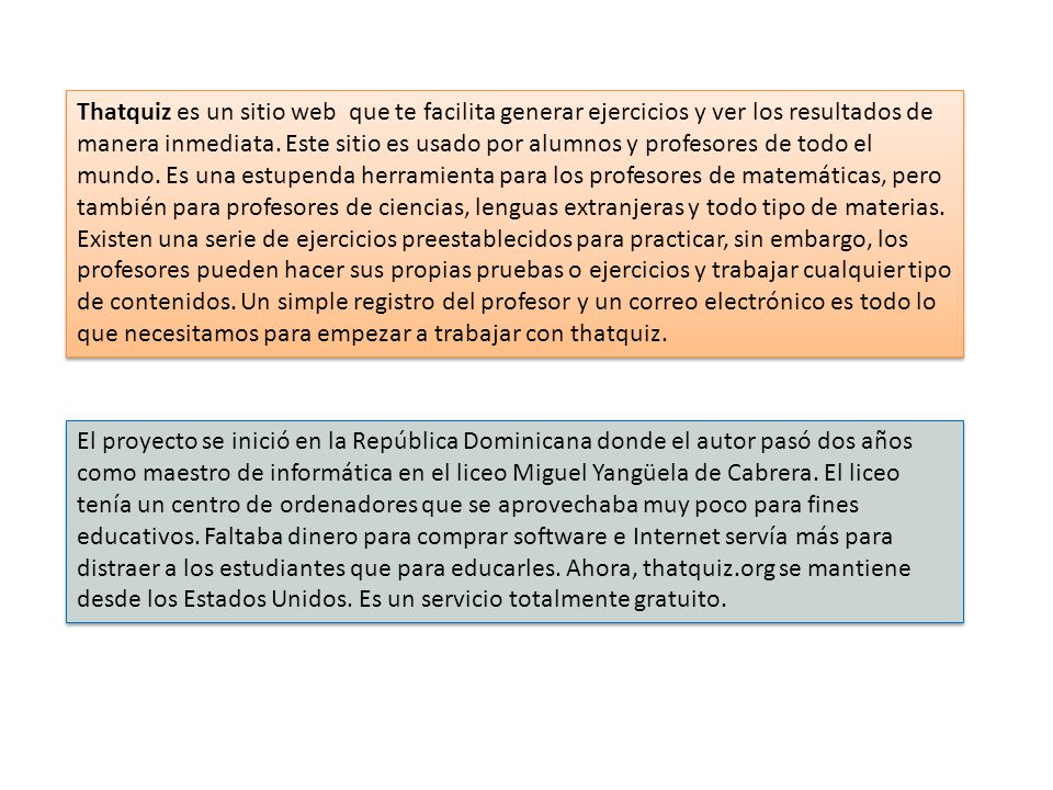 Thatquiz es un sitio web que te facilita generar ejercicios y ver los resultados de manera inmediata. Este sitio es usado por alumnos y profesores de todo el mundo. Es una estupenda herramienta para los profesores de matemáticas, pero también para profesores de ciencias, lenguas extranjeras y todo tipo de materias.