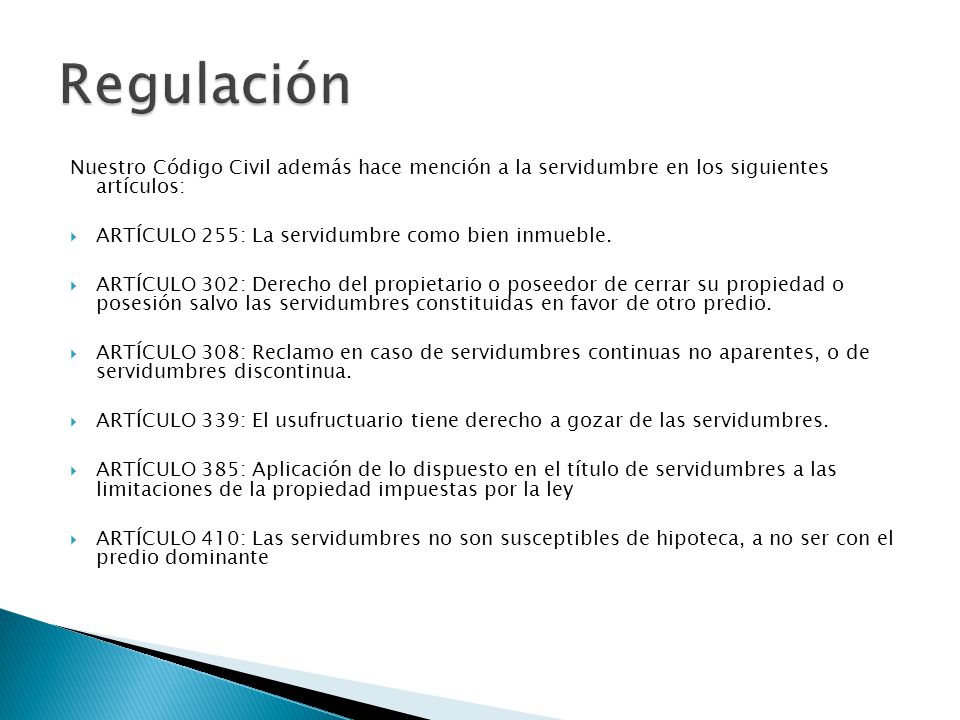 Regulación Nuestro Código Civil además hace mención a la servidumbre en los siguientes artículos: ARTÍCULO 255: La servidumbre como bien inmueble.