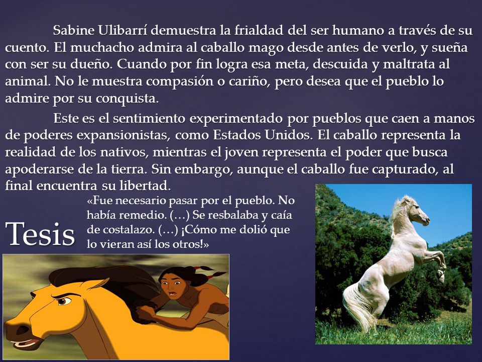 Sabine Ulibarrí demuestra la frialdad del ser humano a través de su cuento. El muchacho admira al caballo mago desde antes de verlo, y sueña con ser su dueño. Cuando por fin logra esa meta, descuida y maltrata al animal. No le muestra compasión o cariño, pero desea que el pueblo lo admire por su conquista. Este es el sentimiento experimentado por pueblos que caen a manos de poderes expansionistas, como Estados Unidos. El caballo representa la realidad de los nativos, mientras el joven representa el poder que busca apoderarse de la tierra. Sin embargo, aunque el caballo fue capturado, al final encuentra su libertad.