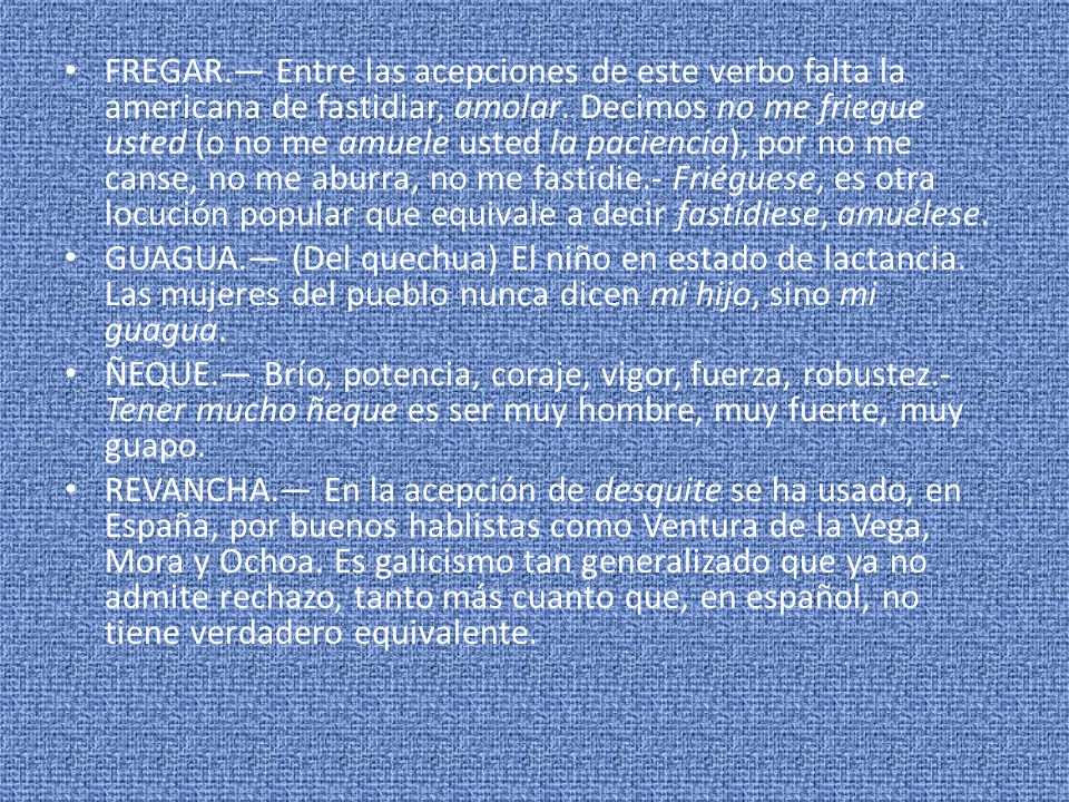FREGAR.— Entre las acepciones de este verbo falta la americana de fastidiar, amolar. Decimos no me friegue usted (o no me amuele usted la paciencia), por no me canse, no me aburra, no me fastidie.- Friéguese, es otra locución popular que equivale a decir fastídiese, amuélese.