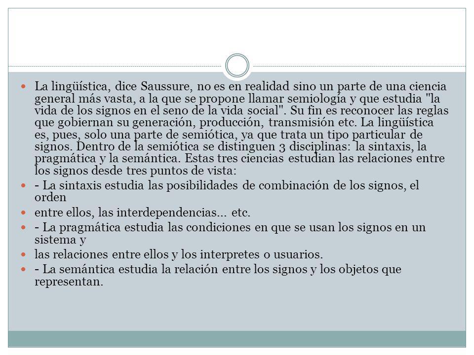 La lingüística, dice Saussure, no es en realidad sino un parte de una ciencia general más vasta, a la que se propone llamar semiología y que estudia la vida de los signos en el seno de la vida social . Su fin es reconocer las reglas que gobiernan su generación, producción, transmisión etc. La lingüística es, pues, solo una parte de semiótica, ya que trata un tipo particular de signos. Dentro de la semiótica se distinguen 3 disciplinas: la sintaxis, la pragmática y la semántica. Estas tres ciencias estudian las relaciones entre los signos desde tres puntos de vista: