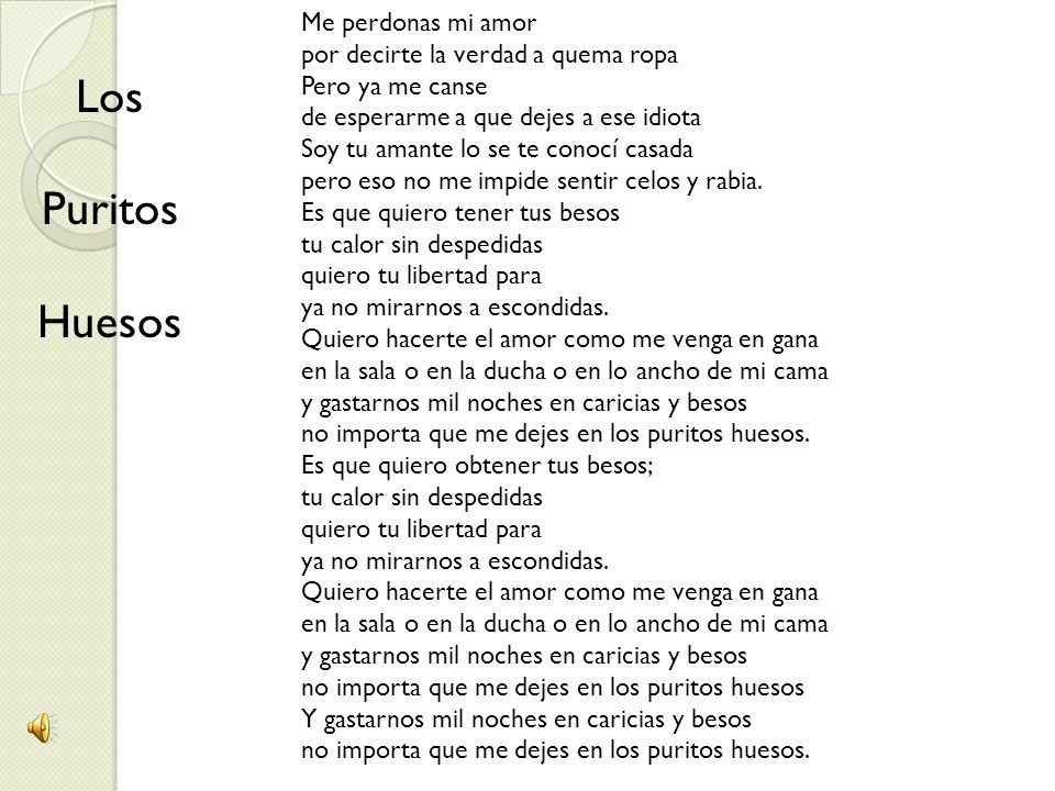 Me perdonas mi amor por decirte la verdad a quema ropa Pero ya me canse de esperarme a que dejes a ese idiota Soy tu amante lo se te conocí casada pero eso no me impide sentir celos y rabia. Es que quiero tener tus besos tu calor sin despedidas quiero tu libertad para ya no mirarnos a escondidas. Quiero hacerte el amor como me venga en gana en la sala o en la ducha o en lo ancho de mi cama y gastarnos mil noches en caricias y besos no importa que me dejes en los puritos huesos. Es que quiero obtener tus besos; tu calor sin despedidas quiero tu libertad para ya no mirarnos a escondidas. Quiero hacerte el amor como me venga en gana en la sala o en la ducha o en lo ancho de mi cama y gastarnos mil noches en caricias y besos no importa que me dejes en los puritos huesos Y gastarnos mil noches en caricias y besos no importa que me dejes en los puritos huesos.