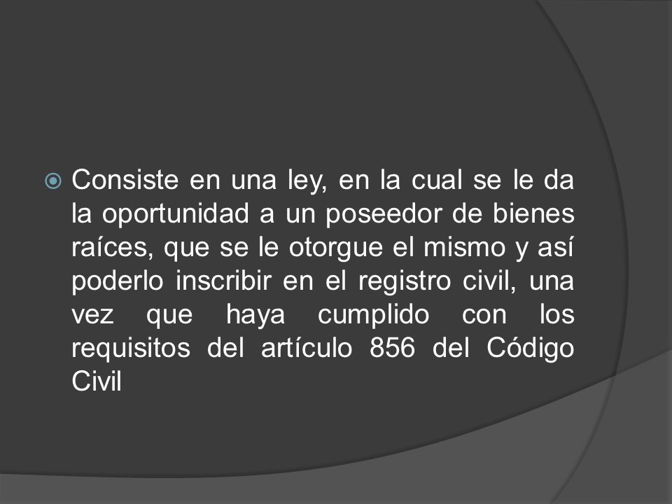 Consiste en una ley, en la cual se le da la oportunidad a un poseedor de bienes raíces, que se le otorgue el mismo y así poderlo inscribir en el registro civil, una vez que haya cumplido con los requisitos del artículo 856 del Código Civil