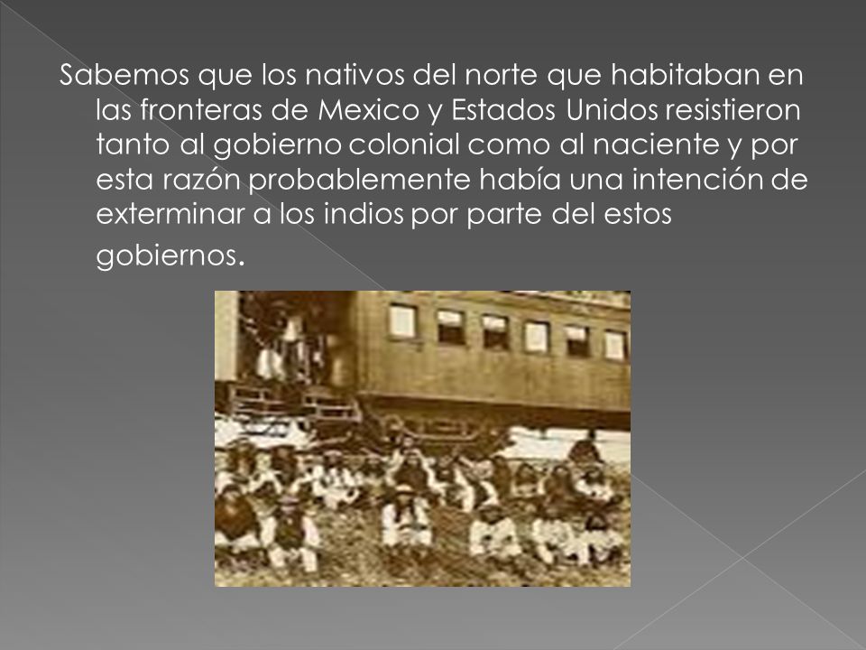 Sabemos que los nativos del norte que habitaban en las fronteras de Mexico y Estados Unidos resistieron tanto al gobierno colonial como al naciente y por esta razón probablemente había una intención de exterminar a los indios por parte del estos gobiernos.