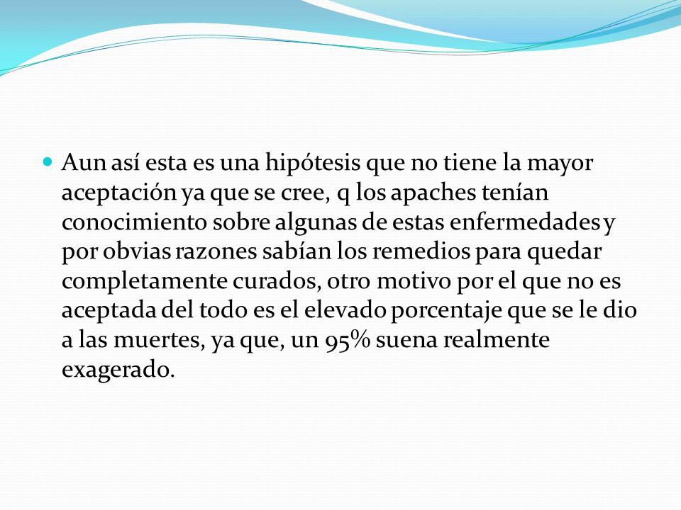 Aun así esta es una hipótesis que no tiene la mayor aceptación ya que se cree, q los apaches tenían conocimiento sobre algunas de estas enfermedades y por obvias razones sabían los remedios para quedar completamente curados, otro motivo por el que no es aceptada del todo es el elevado porcentaje que se le dio a las muertes, ya que, un 95% suena realmente exagerado.