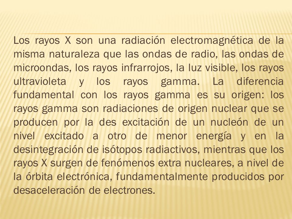 Los rayos X son una radiación electromagnética de la misma naturaleza que las ondas de radio, las ondas de microondas, los rayos infrarrojos, la luz visible, los rayos ultravioleta y los rayos gamma.