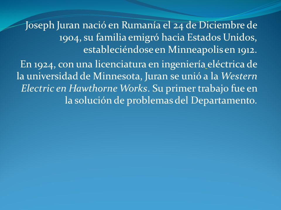 Joseph Juran nació en Rumanía el 24 de Diciembre de 1904, su familia emigró hacia Estados Unidos, estableciéndose en Minneapolis en 1912.