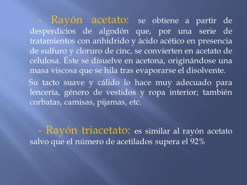- Rayón acetato: se obtiene a partir de desperdicios de algodón que, por una serie de tratamientos con anhídrido y ácido acético en presencia de sulfuro y cloruro de cinc, se convierten en acetato de celulosa. Éste se disuelve en acetona, originándose una masa viscosa que se hila tras evaporarse el disolvente.