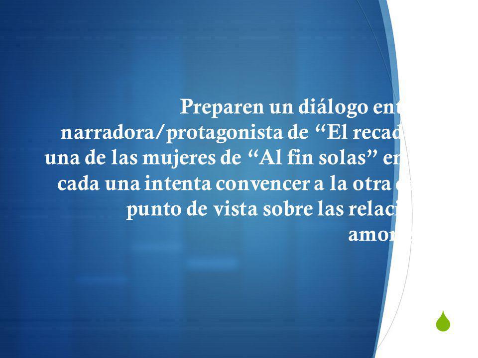 Preparen un diálogo entre la narradora/protagonista de El recado y una de las mujeres de Al fin solas en que cada una intenta convencer a la otra de su punto de vista sobre las relaciones amorosas.