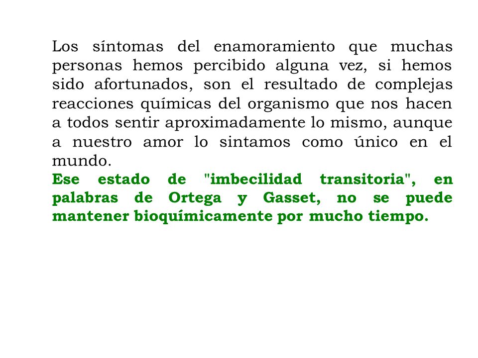 Los síntomas del enamoramiento que muchas personas hemos percibido alguna vez, si hemos sido afortunados, son el resultado de complejas reacciones químicas del organismo que nos hacen a todos sentir aproximadamente lo mismo, aunque a nuestro amor lo sintamos como único en el mundo.