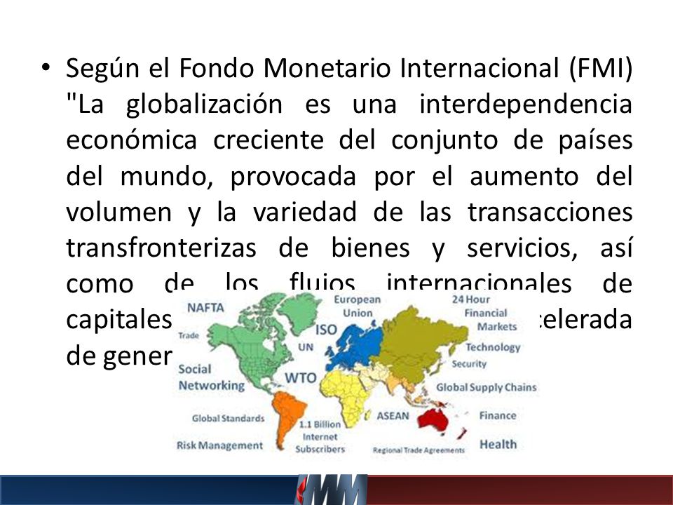 Según el Fondo Monetario Internacional (FMI) La globalización es una interdependencia económica creciente del conjunto de países del mundo, provocada por el aumento del volumen y la variedad de las transacciones transfronterizas de bienes y servicios, así como de los flujos internacionales de capitales, al tiempo que la difusión acelerada de generalizada de tecnología .